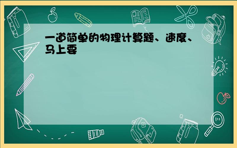 一道简单的物理计算题、速度、马上要