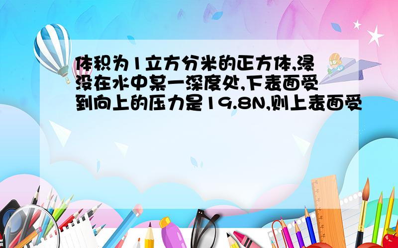 体积为1立方分米的正方体,浸没在水中某一深度处,下表面受到向上的压力是19.8N,则上表面受