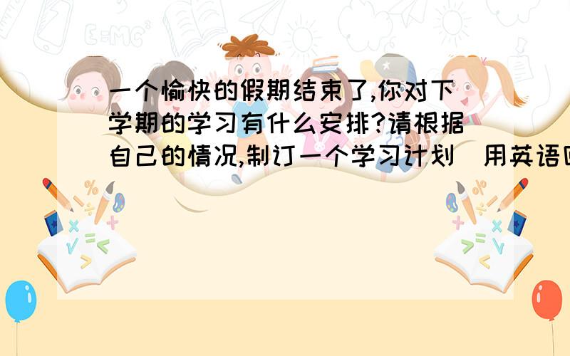 一个愉快的假期结束了,你对下学期的学习有什么安排?请根据自己的情况,制订一个学习计划（用英语回答）