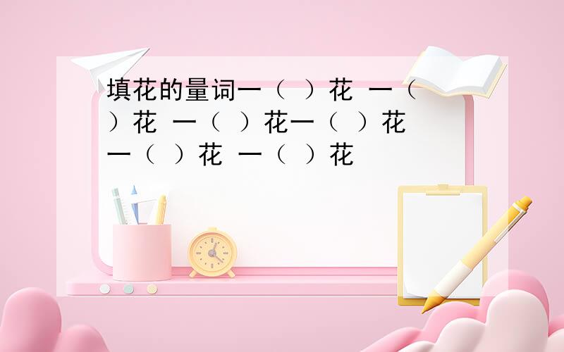 填花的量词一（ ）花 一（ ）花 一（ ）花一（ ）花 一（ ）花 一（ ）花