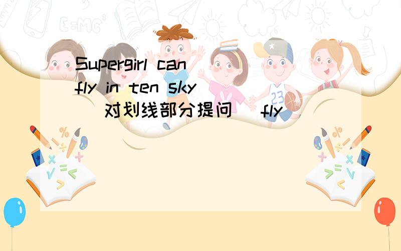 Supergirl can fly in ten sky （对划线部分提问） fly