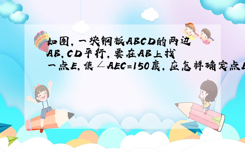 如图,一块钢板ABCD的两边AB,CD平行,要在AB上找一点E,使∠AEC=150度,应怎样确定点E的位置?为什么?