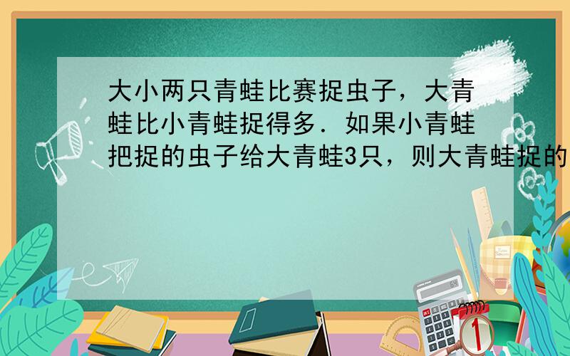 大小两只青蛙比赛捉虫子，大青蛙比小青蛙捉得多．如果小青蛙把捉的虫子给大青蛙3只，则大青蛙捉的就是小青蛙的3倍．如果大青蛙