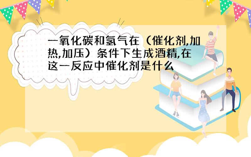 一氧化碳和氢气在（催化剂,加热,加压）条件下生成酒精,在这一反应中催化剂是什么