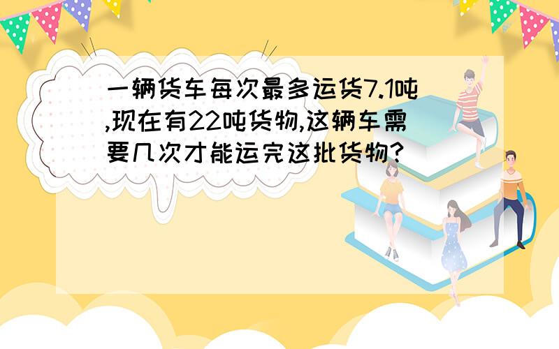 一辆货车每次最多运货7.1吨,现在有22吨货物,这辆车需要几次才能运完这批货物?