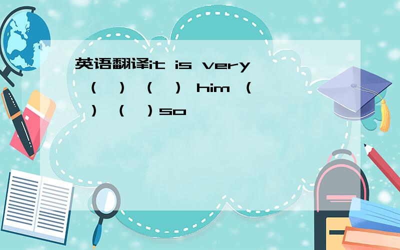 英语翻译it is very （ ） （ ） him （ ） （ ）so