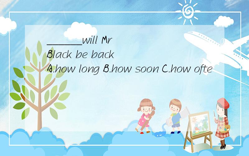 ______will Mr Black be back A.how long B.how soon C.how ofte