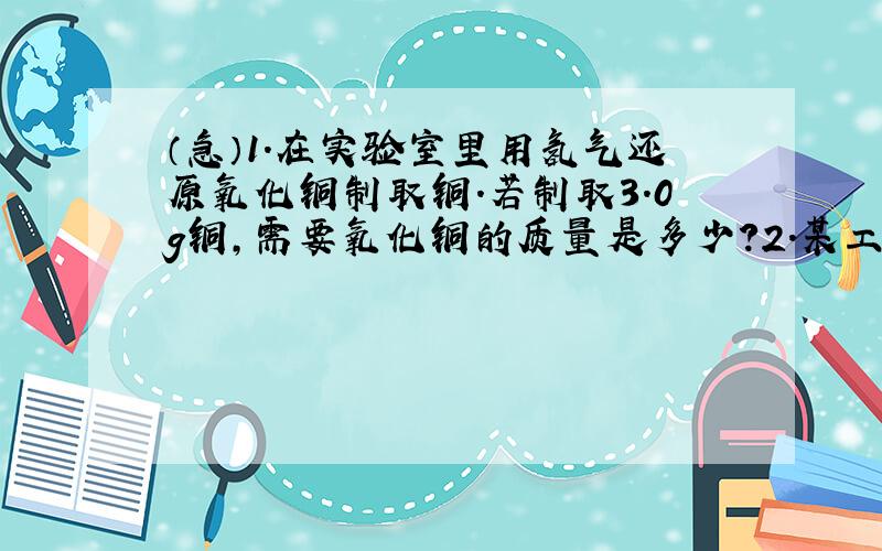 （急）1.在实验室里用氢气还原氧化铜制取铜.若制取3.0g铜,需要氧化铜的质量是多少?2.某工厂需要100kg氧气作原料