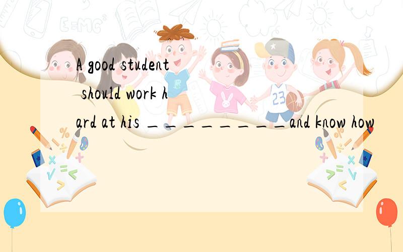 A good student should work hard at his ________and know how