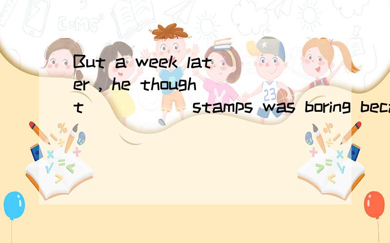 But a week later , he thought _____ stamps was boring becaus