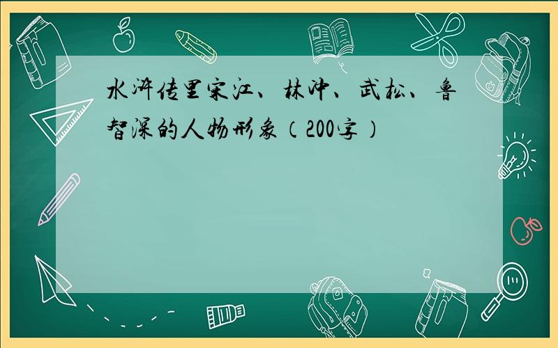 水浒传里宋江、林冲、武松、鲁智深的人物形象（200字）