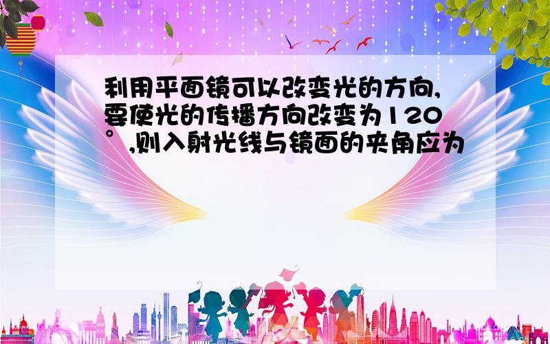 利用平面镜可以改变光的方向,要使光的传播方向改变为120°,则入射光线与镜面的夹角应为