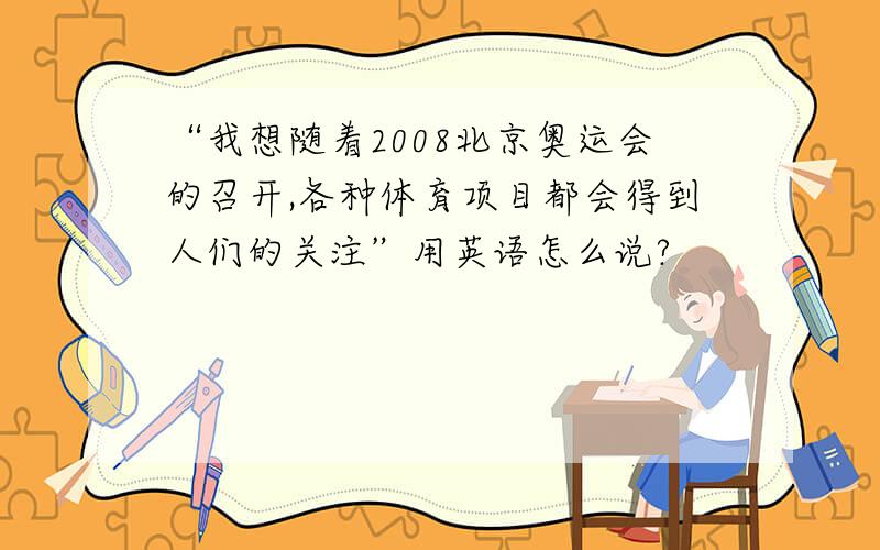 “我想随着2008北京奥运会的召开,各种体育项目都会得到人们的关注”用英语怎么说?