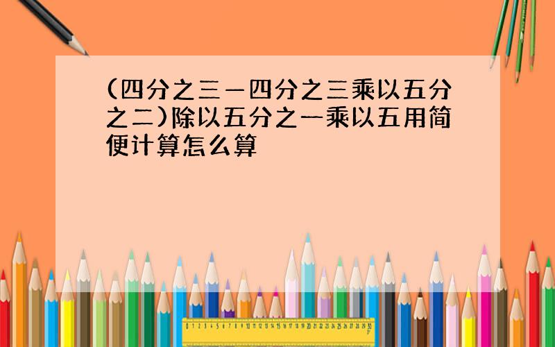 (四分之三—四分之三乘以五分之二)除以五分之一乘以五用简便计算怎么算