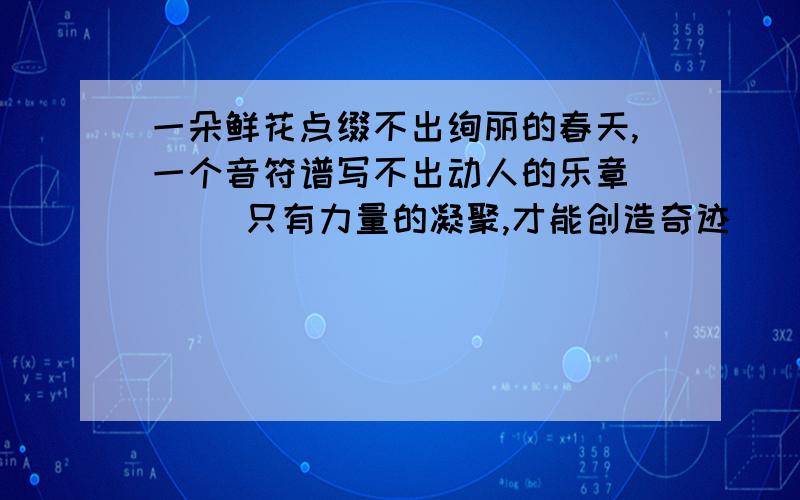 一朵鲜花点缀不出绚丽的春天,一个音符谱写不出动人的乐章 （ ）只有力量的凝聚,才能创造奇迹