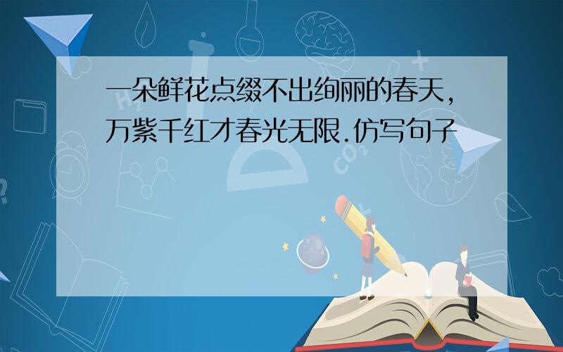 一朵鲜花点缀不出绚丽的春天,万紫千红才春光无限.仿写句子