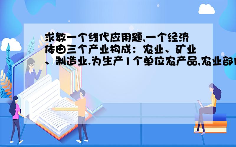 求教一个线代应用题,一个经济体由三个产业构成：农业、矿业、制造业.为生产1个单位农产品,农业部门需消耗0.3美元矿产品、