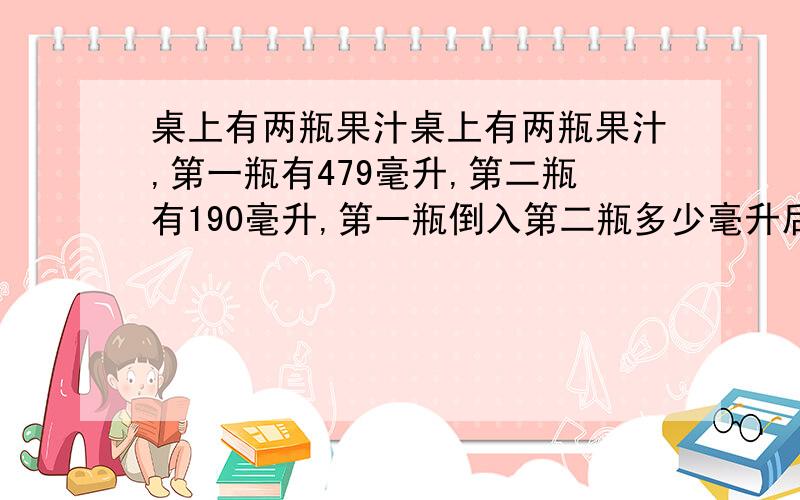 桌上有两瓶果汁桌上有两瓶果汁,第一瓶有479毫升,第二瓶有190毫升,第一瓶倒入第二瓶多少毫升后,第一瓶中的果汁是第二的