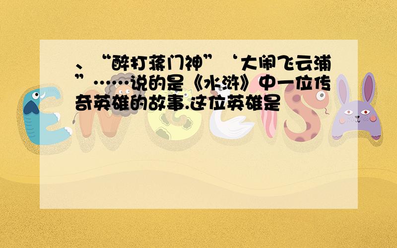 、“醉打蒋门神”‘大闹飞云浦”……说的是《水浒》中一位传奇英雄的故事.这位英雄是