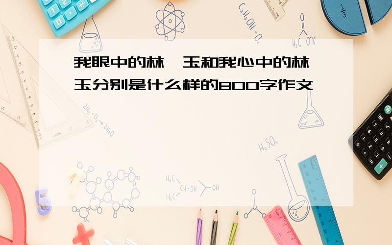 我眼中的林黛玉和我心中的林黛玉分别是什么样的800字作文