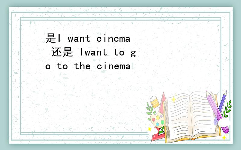 是I want cinema 还是 Iwant to go to the cinema