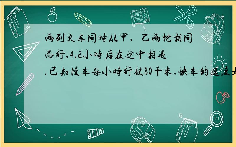 两列火车同时从甲、乙两地相同而行,4.2小时后在途中相遇.已知慢车每小时行驶80千米,快车的速度是慢车的1.5倍.甲、乙