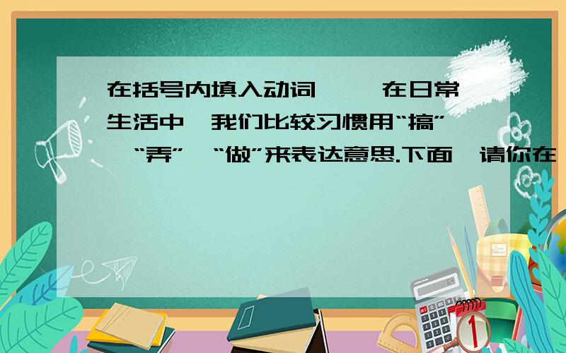 在括号内填入动词一、 在日常生活中,我们比较习惯用“搞”、“弄”、“做”来表达意思.下面,请你在一段话内填入适合的动词!