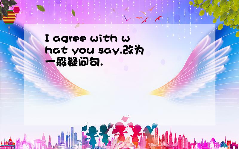 I agree with what you say.改为一般疑问句.