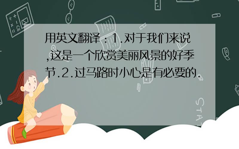 用英文翻译：1.对于我们来说,这是一个欣赏美丽风景的好季节.2.过马路时小心是有必要的.