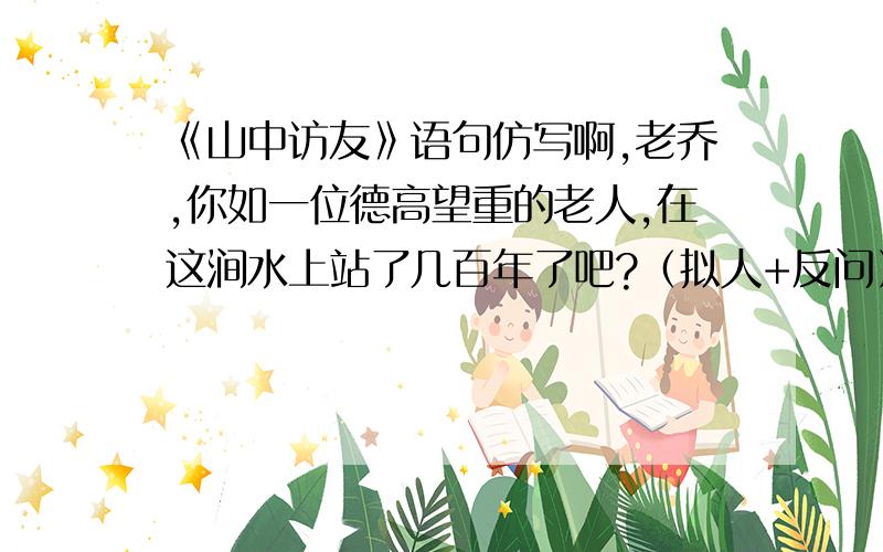 《山中访友》语句仿写啊,老乔,你如一位德高望重的老人,在这涧水上站了几百年了吧?（拟人+反问）走进这片树林,鸟儿呼唤我的