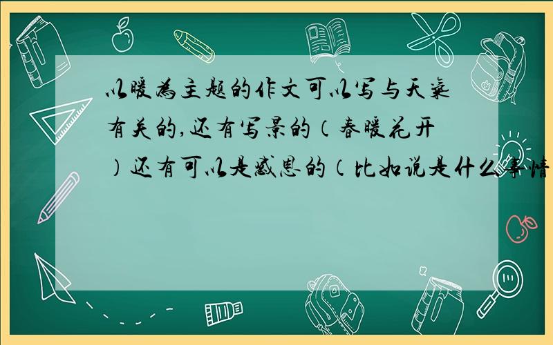 以暖为主题的作文可以写与天气有关的,还有写景的（春暖花开）还有可以是感恩的（比如说是什么事情暖心窝的）谢谢,800字以内