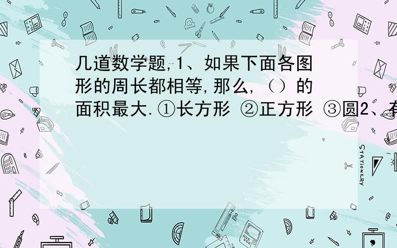 几道数学题,1、如果下面各图形的周长都相等,那么,（）的面积最大.①长方形 ②正方形 ③圆2、有两个大小不同的圆,如果它