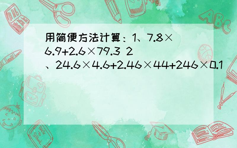 用简便方法计算：1、7.8×6.9+2.6×79.3 2、24.6×4.6+2.46×44+246×0.1