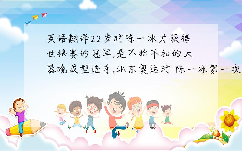 英语翻译22岁时陈一冰才获得世锦赛的冠军,是不折不扣的大器晚成型选手,北京奥运时 陈一冰第一次站在了奥运会的赛场,他在自