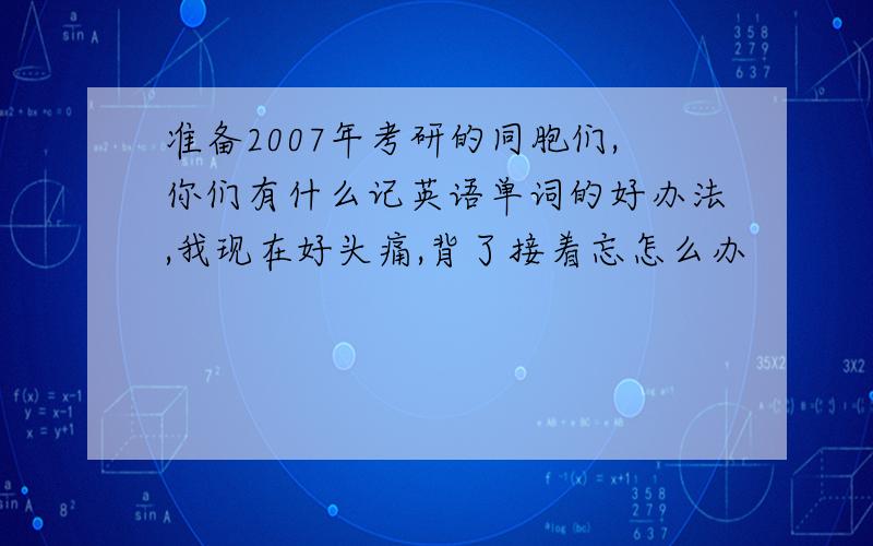 准备2007年考研的同胞们,你们有什么记英语单词的好办法,我现在好头痛,背了接着忘怎么办