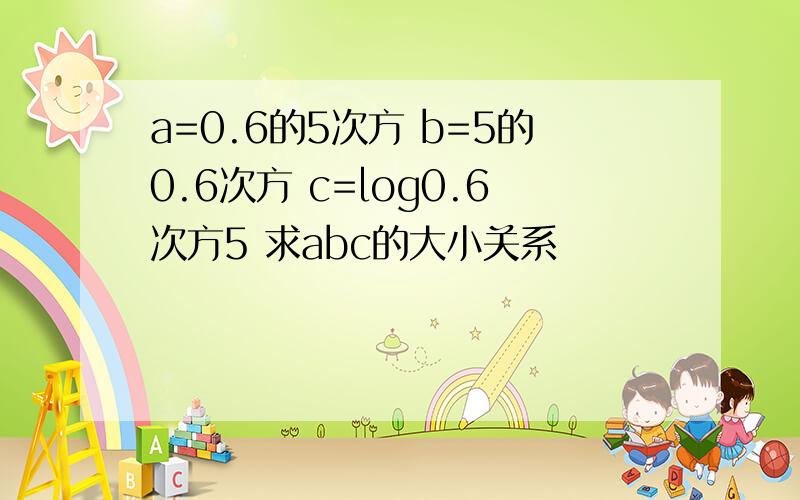 a=0.6的5次方 b=5的0.6次方 c=log0.6次方5 求abc的大小关系