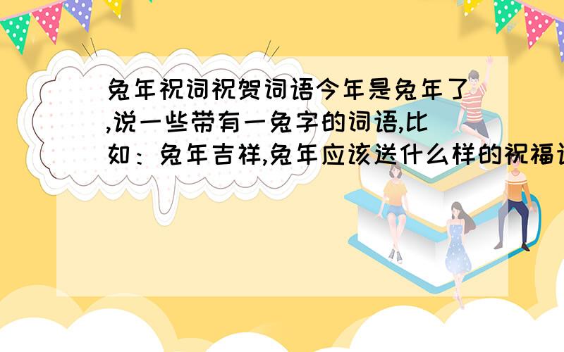 兔年祝词祝贺词语今年是兔年了,说一些带有一兔字的词语,比如：兔年吉祥,兔年应该送什么样的祝福语.就是说很多带一个兔字的要