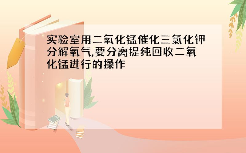 实验室用二氧化锰催化三氯化钾分解氧气,要分离提纯回收二氧化锰进行的操作