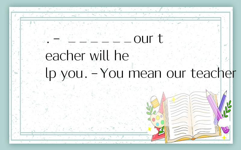 .- ______our teacher will help you.-You mean our teacher ___