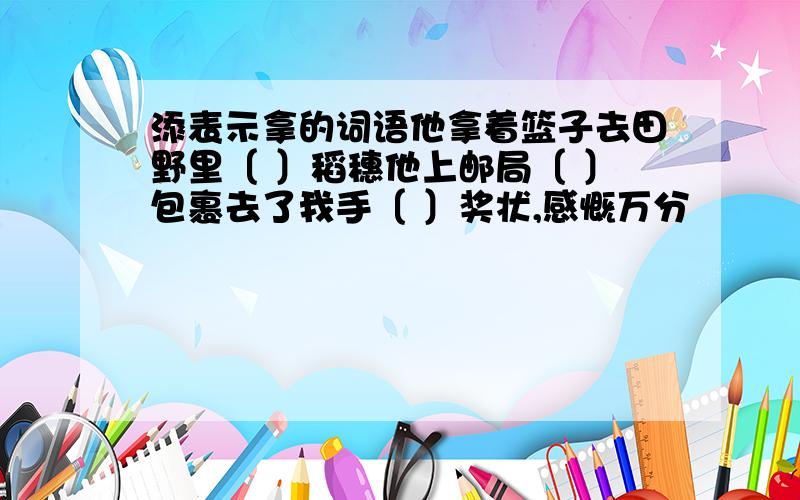 添表示拿的词语他拿着篮子去田野里〔 〕稻穗他上邮局〔 〕包裹去了我手〔 〕奖状,感慨万分