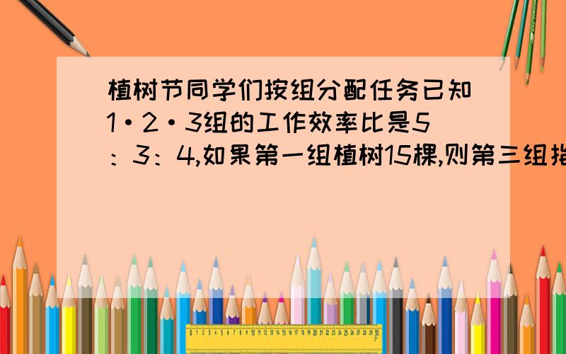 植树节同学们按组分配任务已知1·2·3组的工作效率比是5：3：4,如果第一组植树15棵,则第三组指数多少课