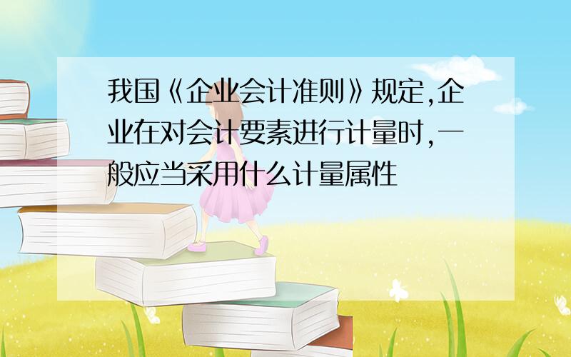 我国《企业会计准则》规定,企业在对会计要素进行计量时,一般应当采用什么计量属性