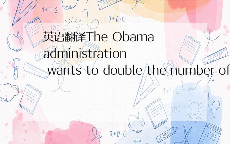 英语翻译The Obama administration wants to double the number of I