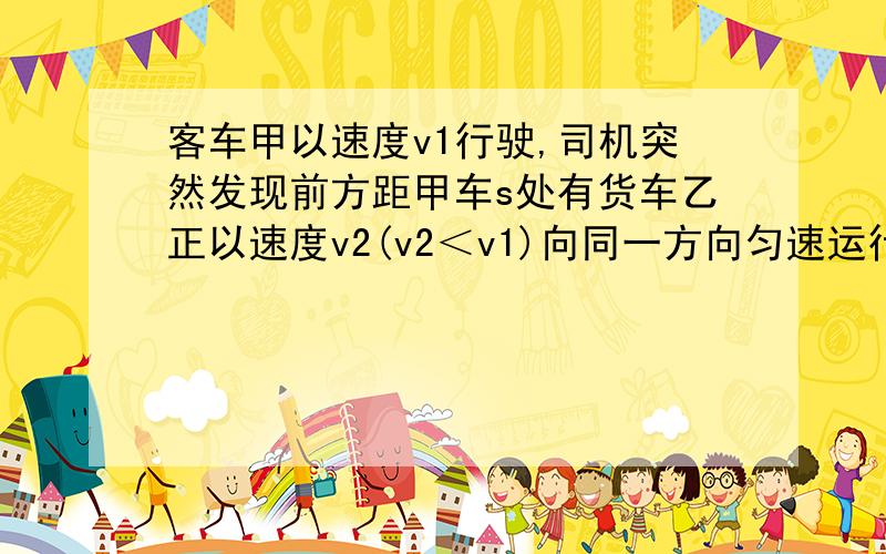 客车甲以速度v1行驶,司机突然发现前方距甲车s处有货车乙正以速度v2(v2＜v1)向同一方向匀速运行.为使甲乙两车不相撞