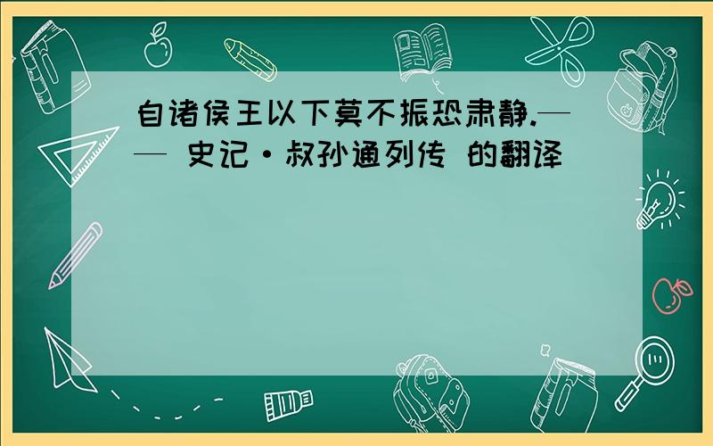 自诸侯王以下莫不振恐肃静.—— 史记·叔孙通列传 的翻译