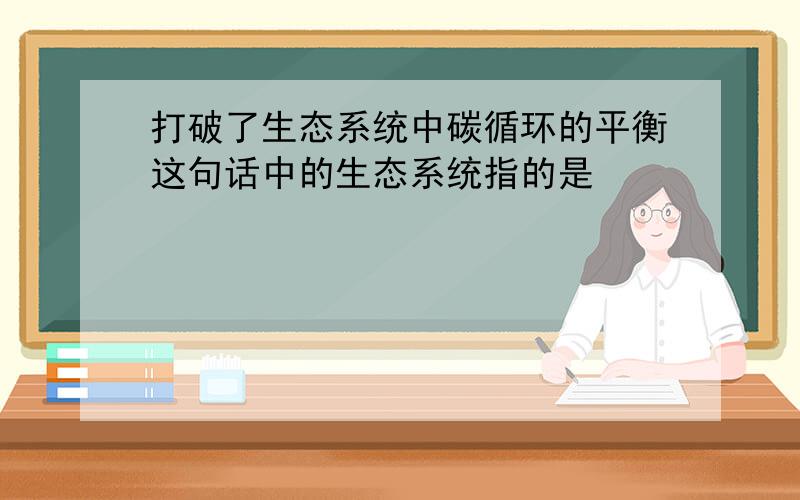 打破了生态系统中碳循环的平衡这句话中的生态系统指的是