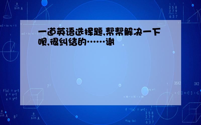 一道英语选择题,帮帮解决一下呗,很纠结的……谢