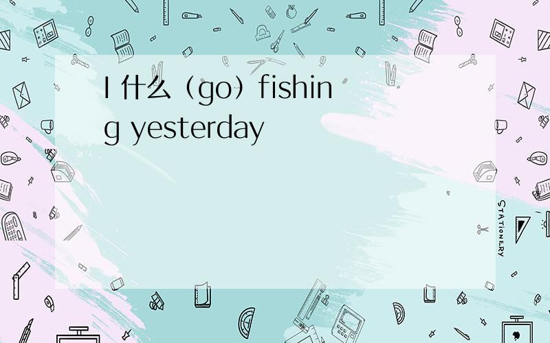 I 什么（go）fishing yesterday