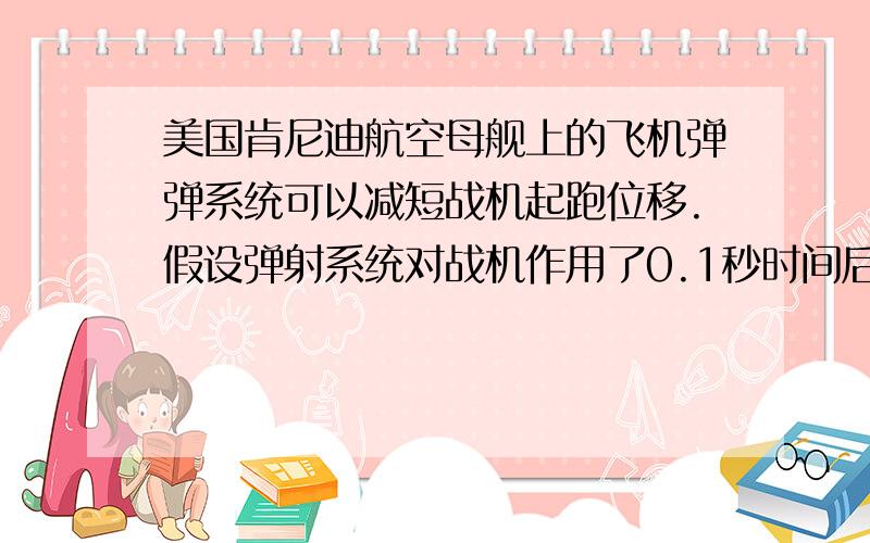 美国肯尼迪航空母舰上的飞机弹弹系统可以减短战机起跑位移.假设弹射系统对战机作用了0.1秒时间后.可...