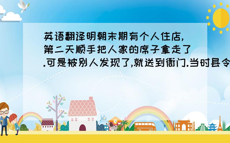 英语翻译明朝末期有个人住店,第二天顺手把人家的席子拿走了.可是被别人发现了,就送到衙门.当时县令就直接判了个死刑.师爷一